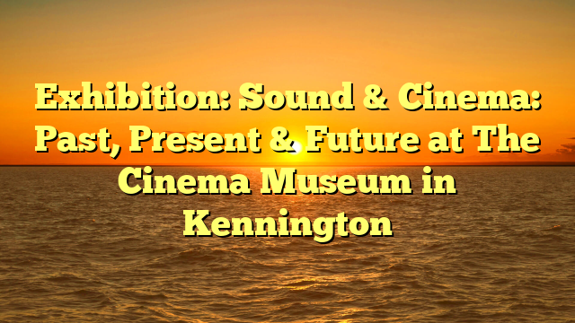 Exhibition: Sound & Cinema: Past, Present & Future at The Cinema Museum in Kennington 